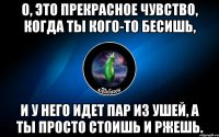 о, это прекрасное чувство, когда ты кого-то бесишь, и у него идет пар из ушей, а ты просто стоишь и ржешь.