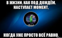 в жизни, как под дождём. наступает момент, когда уже просто всё равно.