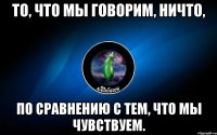 то, что мы говорим, ничто, по сравнению с тем, что мы чувствуем.