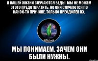 в нашей жизни случаются беды. мы не можем этого предотвратить. но они случаются по какой-то причине. только преодолев их, мы понимаем, зачем они были нужны.