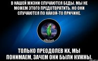 в нашей жизни случаются беды. мы не можем этого предотвратить. но они случаются по какой-то причине. только преодолев их, мы понимаем, зачем они были нужны.