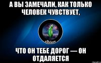 а вы замечали, как только человек чувствует, что он тебе дорог — он отдаляется