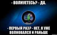 - волнуетесь? - да. - первый раз? - нет, я уже волновался и раньше