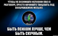 чтобы не возникало неловких пауз в разговоре, просто начинайте танцевать под воображаемую музыку. быть психом лучше, чем быть скучным.