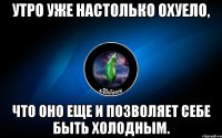 утро уже настолько охуело, что оно еще и позволяет себе быть холодным.