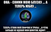 она: - сними мою блузку .... а теперь юбку ... теперь стяни мой лифчик и трусы ....и чтоб больше не одевал мои шмотки, идиот.