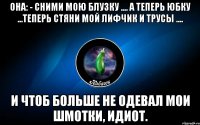 она: - сними мою блузку .... а теперь юбку ...теперь стяни мой лифчик и трусы .... и чтоб больше не одевал мои шмотки, идиот.