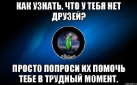 как узнать, что у тебя нет друзей? просто попроси их помочь тебе в трудный момент.