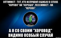 оптимист - тот, кто исправил ошибку в слове "хорово" на "хорошо", пессимист - на "херово". а я со своим "хоровод" видимо особый случай