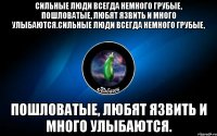 сильные люди всегда немного грубые, пошловатые, любят язвить и много улыбаются.сильные люди всегда немного грубые, пошловатые, любят язвить и много улыбаются.