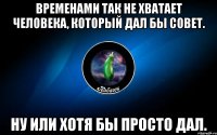 временами так не хватает человека, который дал бы совет. ну или хотя бы просто дал.