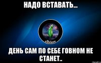 надо вставать... день сам по себе говном не станет..