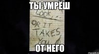 ты умрёш от него