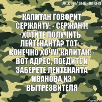 Капитан говорит сержанту: - Сержант! Хотите получить лейтенанта? Тот: - Конечно хочу! Капитан: - Вот адрес, поедите и заберете лейтенанта Иванова из вытрезвителя