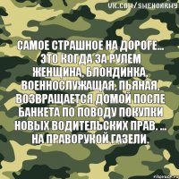 Самое страшное на дороге... Это когда за рулем женщина, блондинка, военнослужащая, пьяная, возвращается домой после банкета по поводу покупки новых водительских прав. ... На праворукой газели.