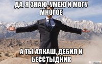 да, я знаю, умею и могу многое а ты алкаш, дебил и бесстыдник