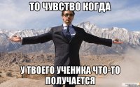 то чувство когда у твоего ученика что-то получается