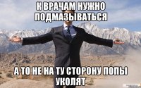 к врачам нужно подмазываться а то не на ту сторону попы уколят