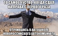 то самое чуство, когда сдал на права с первого раза отучившись в автошколе новороссийского автокомбината