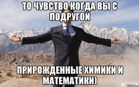 то чувство когда вы с подругой прирожденные химики и математики)