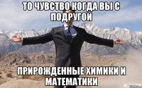 то чувство когда вы с подругой прирожденные химики и математики