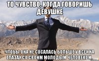 то чувство, когда говоришь девушке чтобы она не сосалась больше у всех на глазах со своим молодым человеком.