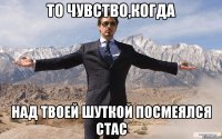 то чувство,когда над твоей шуткой посмеялся стас