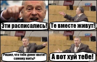 Эти расписались! Те вместе живут! Решил, что тебе денег хватит самому жить? А вот хуй тебе!