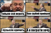 Только сел играть Вже грубий прийшов І пузьозік кричить А я пограти хочу