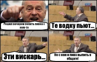 Решил вечером попить пивка с кем-то Те водку пьют... Эти вискарь... Не с кем и пива выпить в общаге!