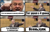 Этот не пришел в школу заболел Тот ушел с 4 урока Эти сваливают с 5,температура Осень,хули.