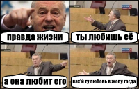 правда жизни ты любишь её а она любит его нах*й ту любовь в жопу тогда