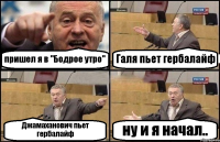 пришел я в "Бодрое утро" Галя пьет гербалайф Джамаханович пьет гербалайф ну и я начал..