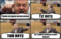 Утром сегодня носки искал Тут нету там нету ну а хуйли пьяный вчера пришел