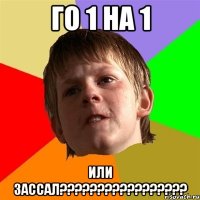 го 1 на 1 или зассал???