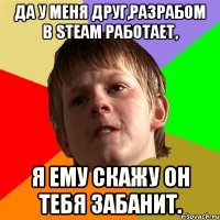 да у меня друг,разрабом в steam работает, я ему скажу он тебя забанит.