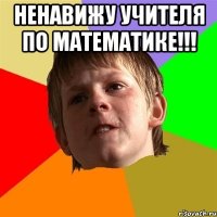 ненавижу учителя по математике!!! 