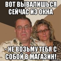 вот вывалишься сейчас из окна - не возьму тебя с собой в магазин!