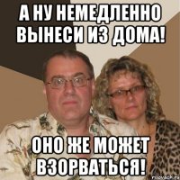 а ну немедленно вынеси из дома! оно же может взорваться!