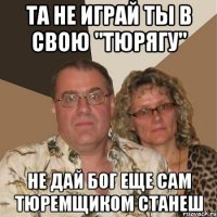 та не играй ты в свою "тюрягу" не дай бог еще сам тюремщиком станеш