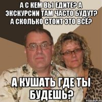 а с кем вы едите? а экскурсии там часто будут? а сколько стоит это всё? а кушать где ты будешь?