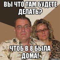 вы что там будете делать? чтоб в 8 была дома!