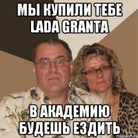 мы купили тебе lada granta в академию будешь ездить