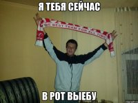 я тебя сейчас в рот выебу