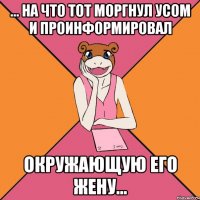 ... на что тот моргнул усом и проинформировал окружающую его жену...