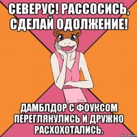 северус! рассосись, сделай одолжение! дамблдор с фоуксом переглянулись и дружно расхохотались.