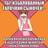 ты! избалованный тапочкин сыночек! - арагорн погоревал пару месяцев и, недолго думая, женился на своей служанке ксюше.