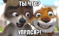 ты что? упрлся?!