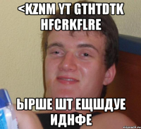 <kznm yt gthtdtk hfcrkflre ырше шт ещшдуе иднфе