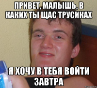 привет, малышь, в каких ты щас трусиках я хочу в тебя войти завтра